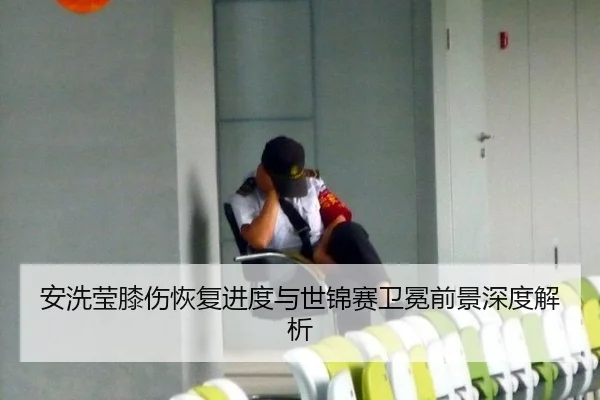 安洗莹膝伤恢复进度与世锦赛卫冕前景深度解析