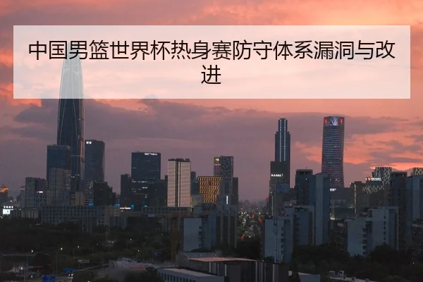 中国男篮世界杯热身赛防守体系漏洞与改进