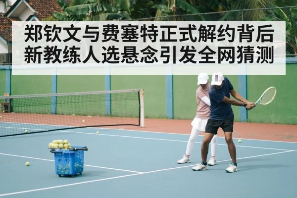 郑钦文与费塞特正式解约背后 新教练人选悬念引发全网猜测